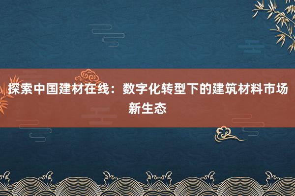 探索中国建材在线：数字化转型下的建筑材料市场新生态